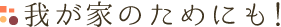 我が家のためにも！