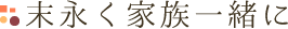 末永く家族一緒に